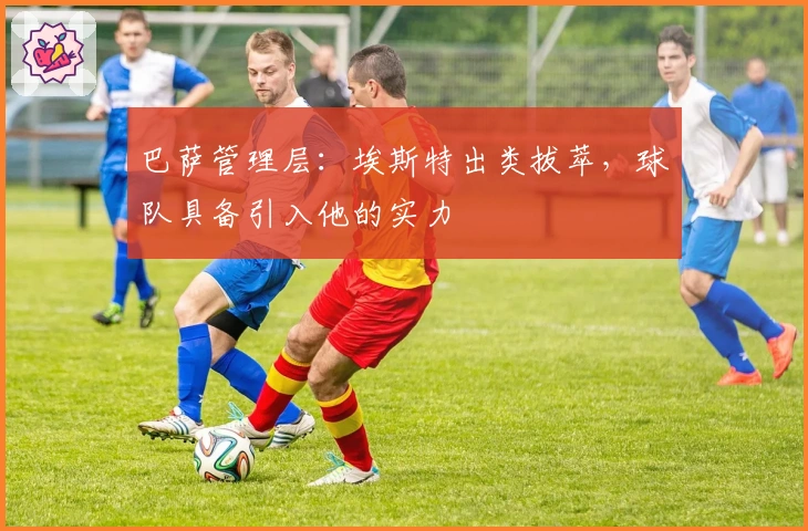 巴萨管理层：埃斯特出类拔萃，球队具备引入他的实力