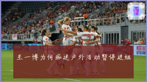 王一博为何痴迷户外活动暂停进组