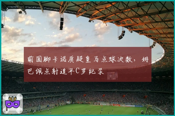 前国脚卡诺质疑皇马点球次数，姆巴佩点射追平C罗纪录
