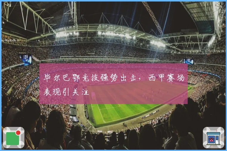 毕尔巴鄂竞技强势出击，西甲赛场表现引关注