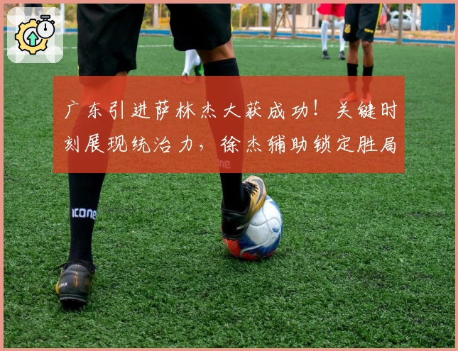 广东引进萨林杰大获成功！关键时刻展现统治力，徐杰辅助锁定胜局