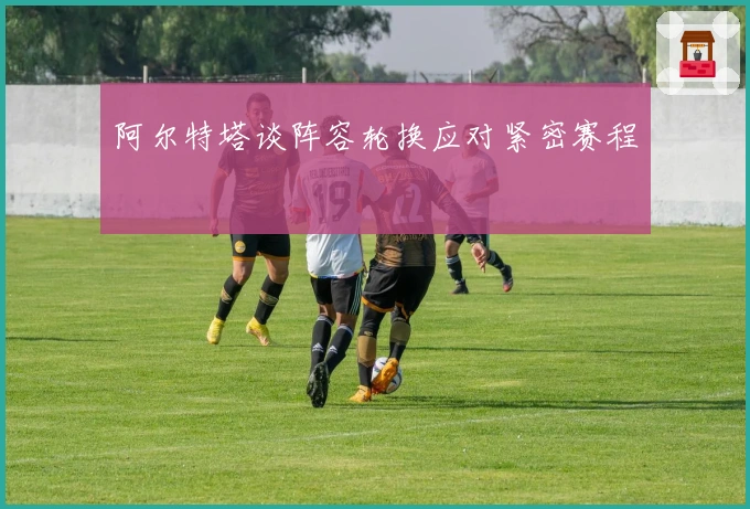 阿尔特塔谈阵容轮换应对紧密赛程