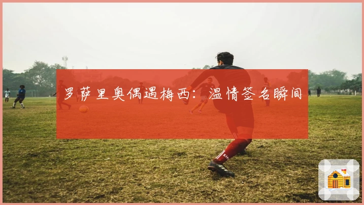 罗萨里奥偶遇梅西：温情签名瞬间