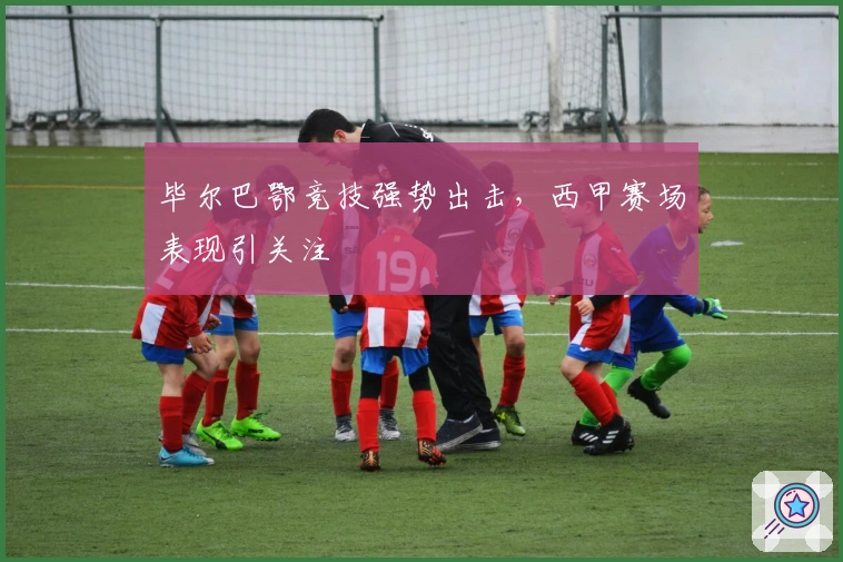 毕尔巴鄂竞技强势出击，西甲赛场表现引关注