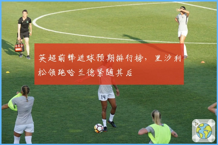 英超前锋进球预期排行榜，里沙利松领跑哈兰德紧随其后