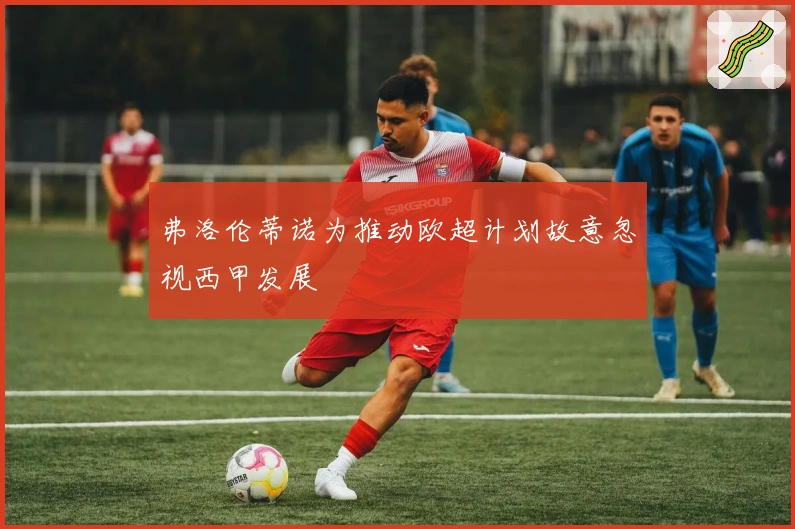 弗洛伦蒂诺为推动欧超计划故意忽视西甲发展