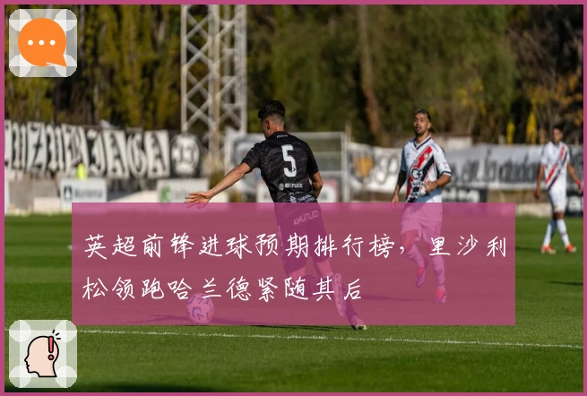 英超前锋进球预期排行榜，里沙利松领跑哈兰德紧随其后