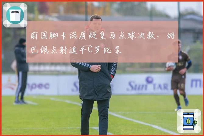 前国脚卡诺质疑皇马点球次数，姆巴佩点射追平C罗纪录