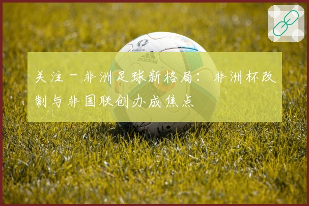 关注 - 非洲足球新格局：非洲杯改制与非国联创办成焦点